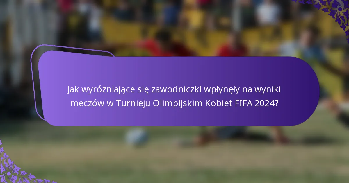 Jak wyróżniające się zawodniczki wpłynęły na wyniki meczów w Turnieju Olimpijskim Kobiet FIFA 2024?