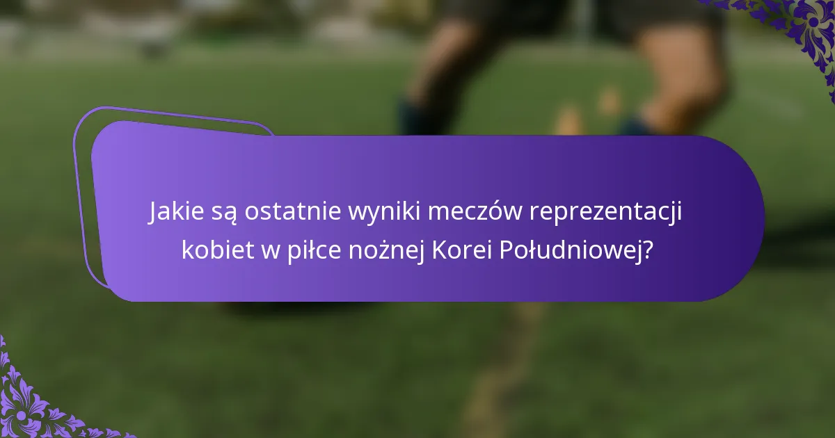 Jakie są ostatnie wyniki meczów reprezentacji kobiet w piłce nożnej Korei Południowej?